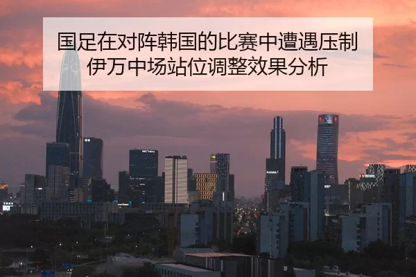 国足在对阵韩国的比赛中遭遇压制 伊万中场站位调整效果分析