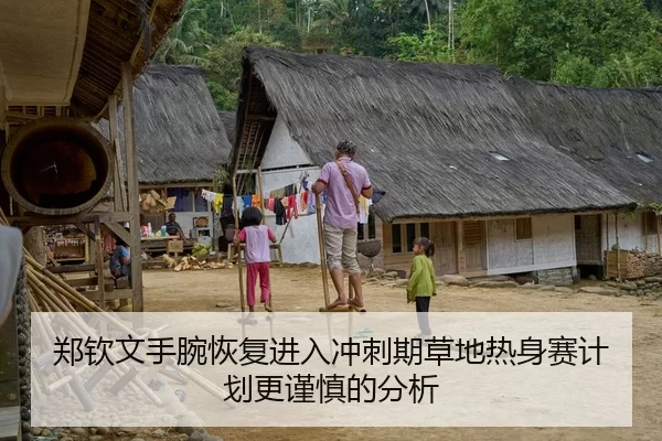 郑钦文手腕恢复进入冲刺期草地热身赛计划更谨慎的分析