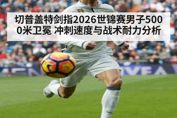 切普盖特剑指2026世锦赛男子5000米卫冕 冲刺速度与战术耐力分析