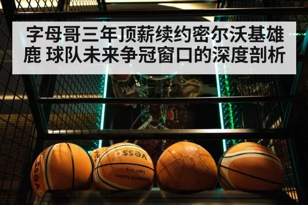 字母哥三年顶薪续约密尔沃基雄鹿 球队未来争冠窗口的深度剖析